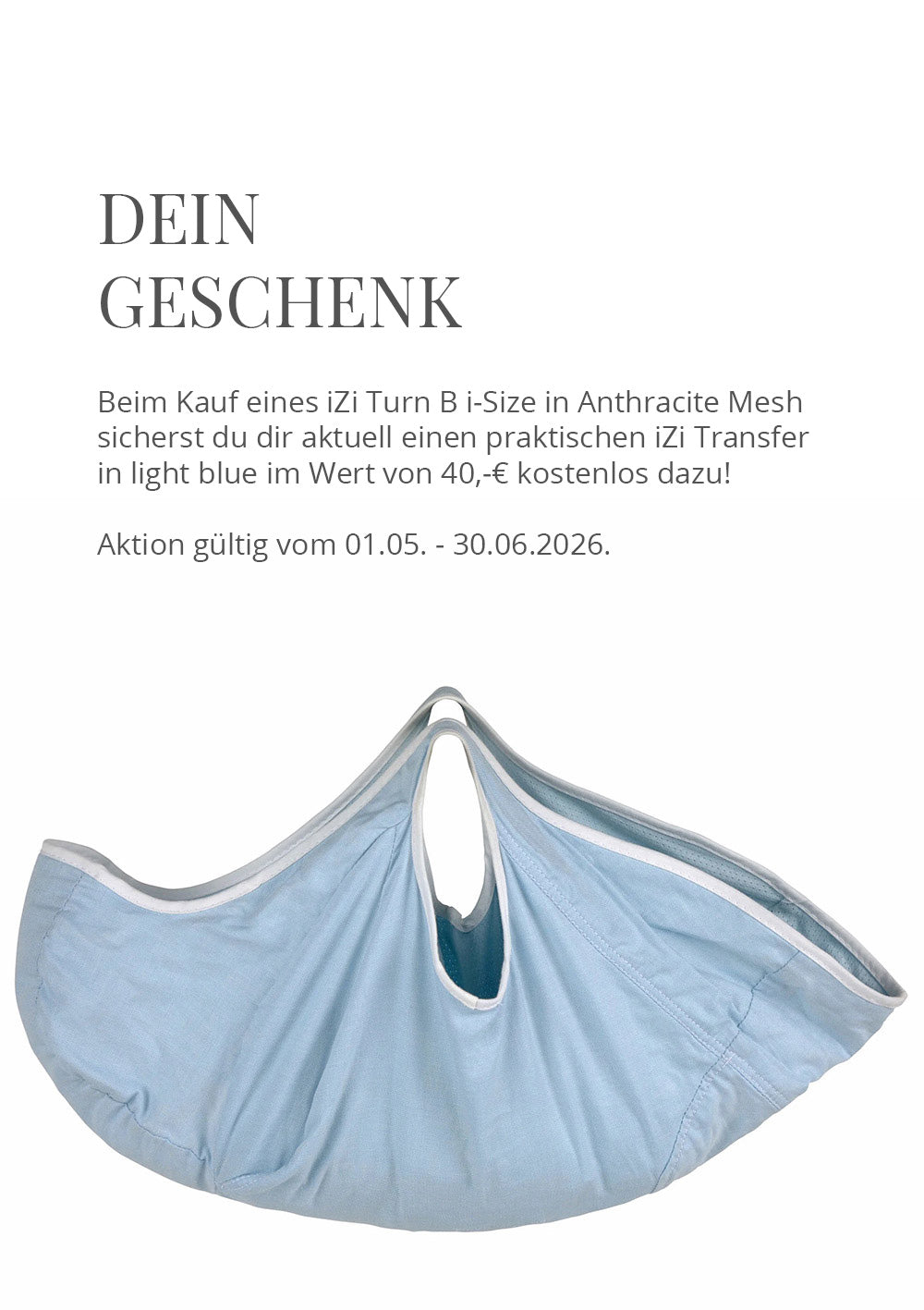 🎁 Geschenk zum BeSafe iZi Turn B i-Size 🎁Beim Kauf eines iZi Twist B i-Size in Anthracite Mesh sicherst du dir aktuell einen praktischen iZi Transfer in light blue im Wert von 40,-€ kostenlos dazu!Aktion gültig vom 01.05. - 30.06.2026, nur solange der Vorrat reicht.